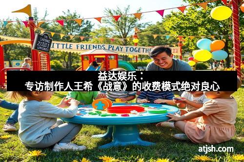 益达娱乐：专访制作人王希《战意》的收费模式绝对良心